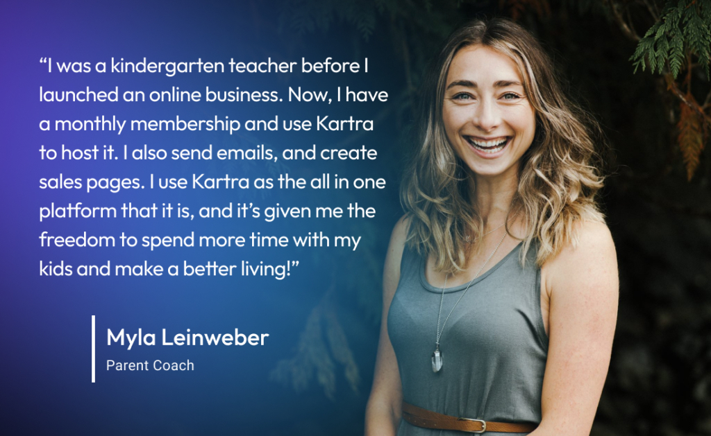 “I was a kindergarten teacher before I moved to having my own online business. Now, I have a monthly membership and use Kartra to host the membership, send out emails, and create sales pages. I use Kartra as the all in one platform that it is, and it’s given me the freedom to spend more time with my kids and make a better living!” 
-Myla L., Parent Coach